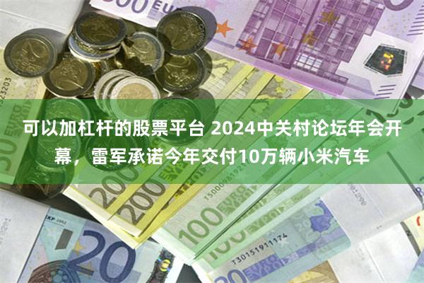 可以加杠杆的股票平台 2024中关村论坛年会开幕，雷军承诺今年交付10万辆小米汽车