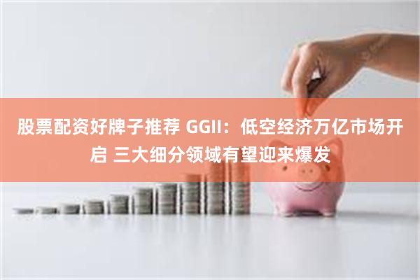 股票配资好牌子推荐 GGII：低空经济万亿市场开启 三大细分领域有望迎来爆发