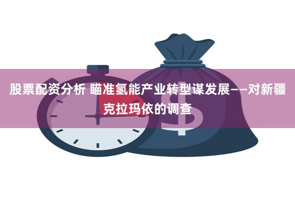 股票配资分析 瞄准氢能产业转型谋发展——对新疆克拉玛依的调查