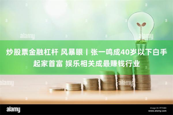 炒股票金融杠杆 风暴眼丨张一鸣成40岁以下白手起家首富 娱乐相关成最赚钱行业