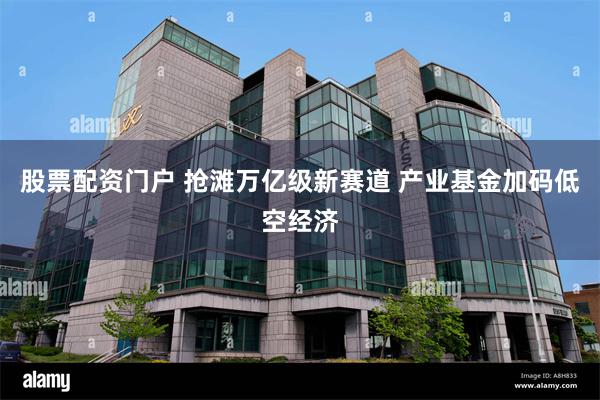 股票配资门户 抢滩万亿级新赛道 产业基金加码低空经济