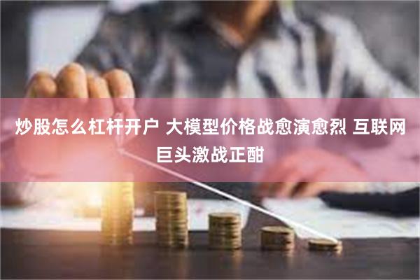 炒股怎么杠杆开户 大模型价格战愈演愈烈 互联网巨头激战正酣