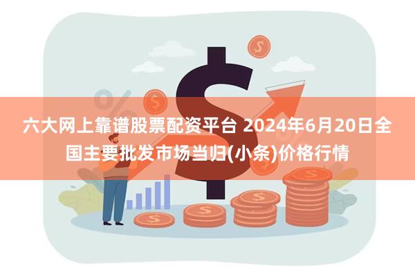 六大网上靠谱股票配资平台 2024年6月20日全国主要批发市场当归(小条)价格行情