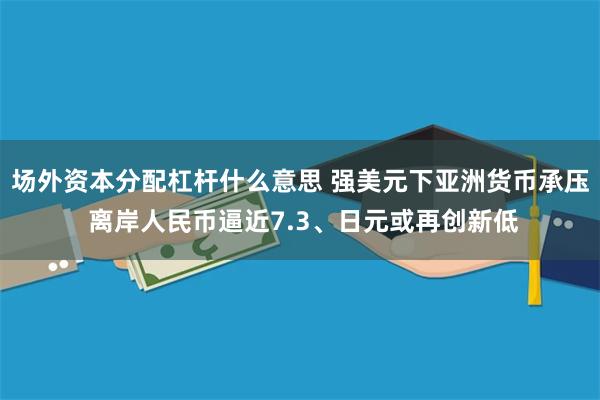 场外资本分配杠杆什么意思 强美元下亚洲货币承压 离岸人民币逼近7.3、日元或再创新低