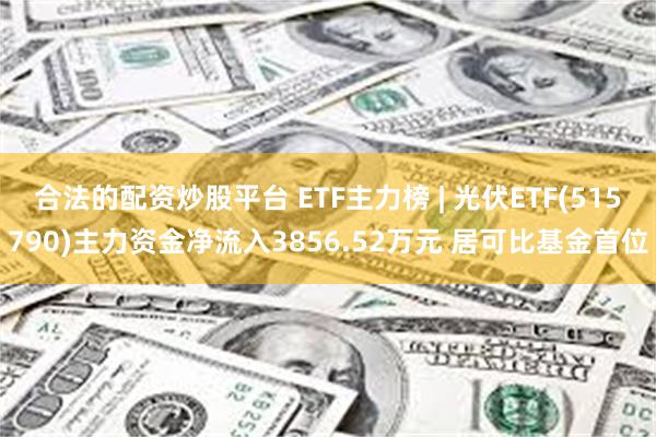 合法的配资炒股平台 ETF主力榜 | 光伏ETF(515790)主力资金净流入3856.52万元 居可比基金首位