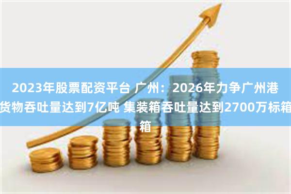 2023年股票配资平台 广州：2026年力争广州港货物吞吐量达到7亿吨 集装箱吞吐量达到2700万标箱