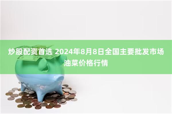 炒股配资首选 2024年8月8日全国主要批发市场油菜价格行情