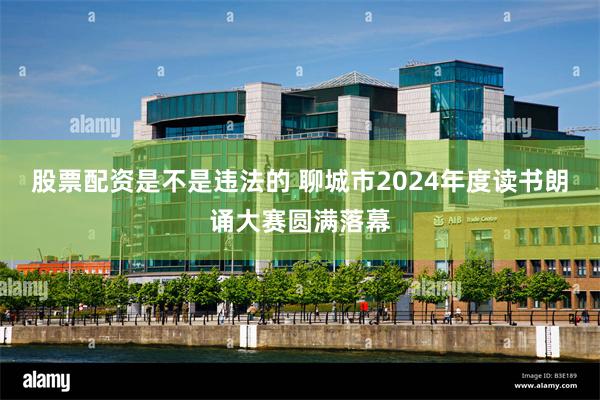 股票配资是不是违法的 聊城市2024年度读书朗诵大赛圆满落幕