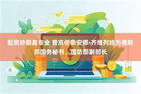 配资炒股真专业 普京任命安娜·齐维列娃为俄联邦国务秘书、国防部副部长