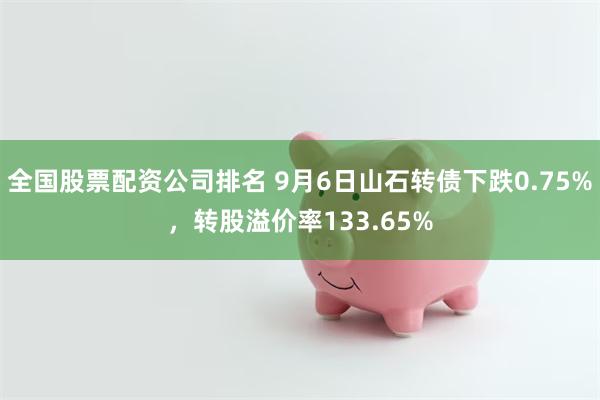 全国股票配资公司排名 9月6日山石转债下跌0.75%，转股溢价率133.65%