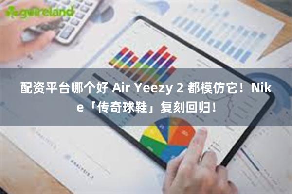 配资平台哪个好 Air Yeezy 2 都模仿它！Nike「传奇球鞋」复刻回归！