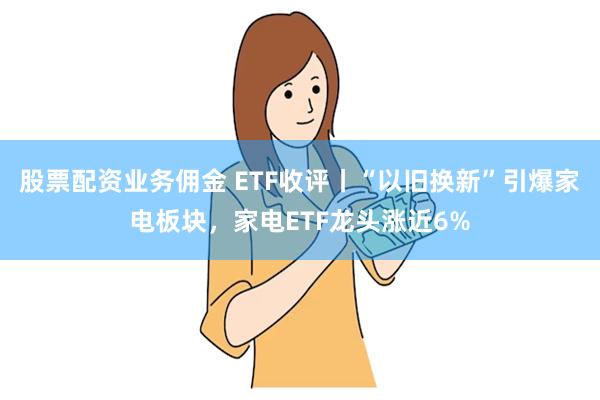 股票配资业务佣金 ETF收评丨“以旧换新”引爆家电板块，家电ETF龙头涨近6%