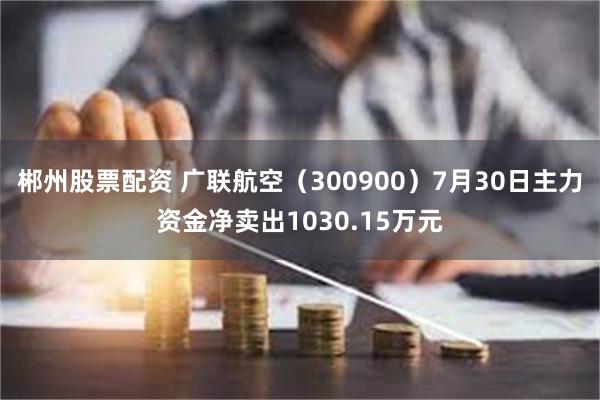 郴州股票配资 广联航空（300900）7月30日主力资金净卖出1030.15万元