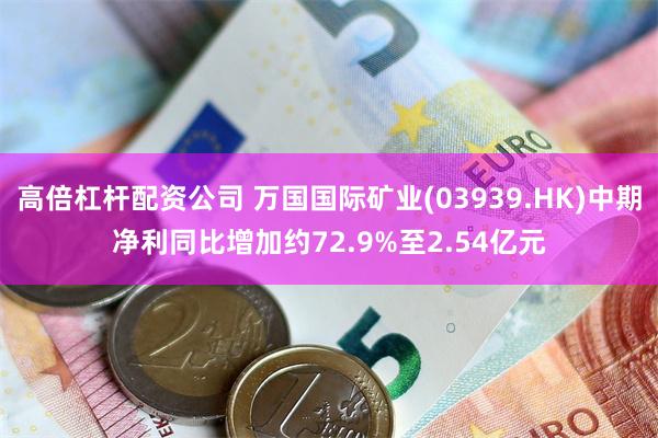 高倍杠杆配资公司 万国国际矿业(03939.HK)中期净利同比增加约72.9%至2.54亿元