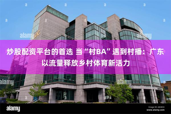 炒股配资平台的首选 当“村BA”遇到村播：广东以流量释放乡村体育新活力