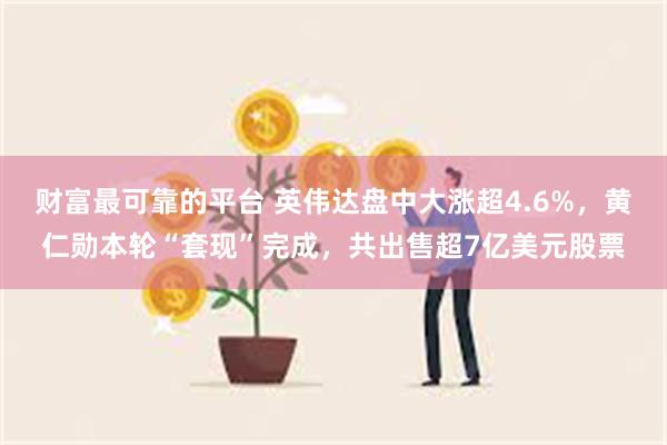 财富最可靠的平台 英伟达盘中大涨超4.6%，黄仁勋本轮“套现”完成，共出售超7亿美元股票