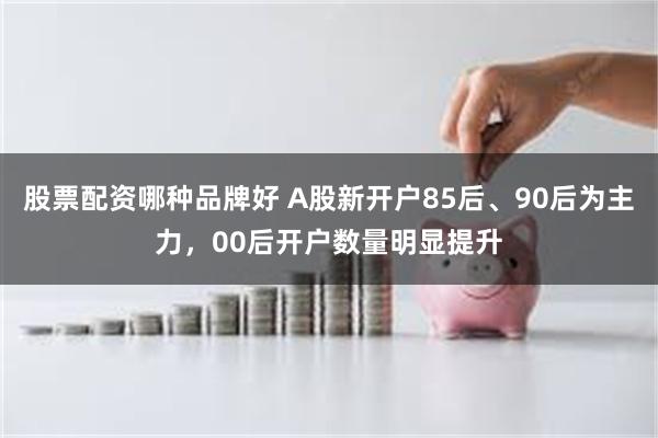 股票配资哪种品牌好 A股新开户85后、90后为主力，00后开户数量明显提升