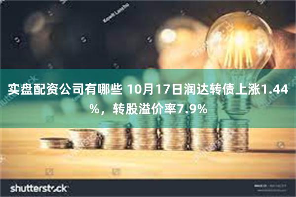 实盘配资公司有哪些 10月17日润达转债上涨1.44%，转股溢价率7.9%