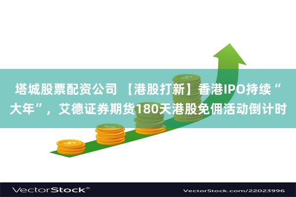 塔城股票配资公司 【港股打新】香港IPO持续“大年”，艾德证券期货180天港股免佣活动倒计时