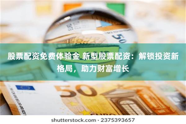 股票配资免费体验金 新型股票配资：解锁投资新格局，助力财富增长