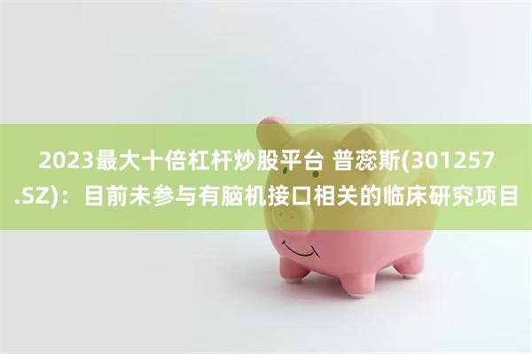 2023最大十倍杠杆炒股平台 普蕊斯(301257.SZ)：目前未参与有脑机接口相关的临床研究项目