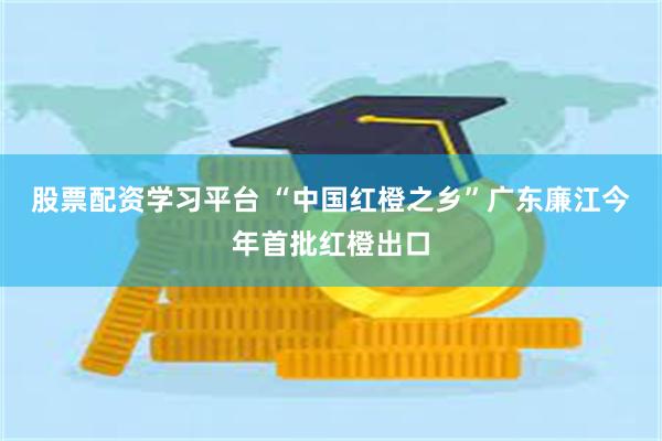 股票配资学习平台 “中国红橙之乡”广东廉江今年首批红橙出口