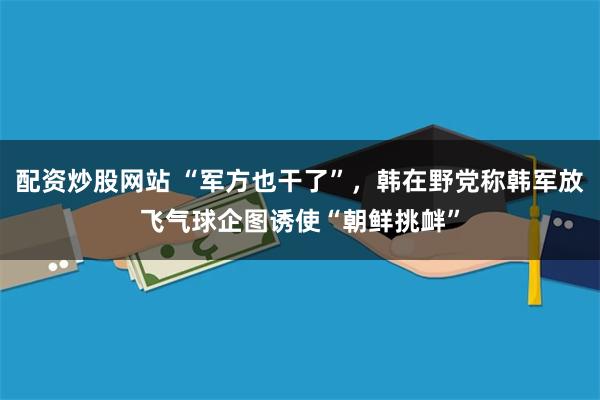 配资炒股网站 “军方也干了”，韩在野党称韩军放飞气球企图诱使“朝鲜挑衅”