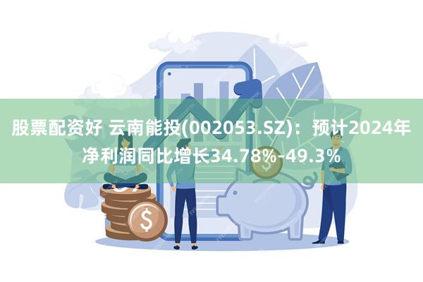 股票配资好 云南能投(002053.SZ)：预计2024年净利润同比增长34.78%-49.3%