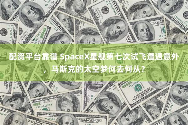 配资平台靠谱 SpaceX星舰第七次试飞遭遇意外，马斯克的太空梦何去何从？