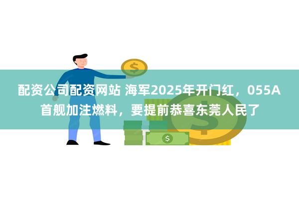 配资公司配资网站 海军2025年开门红，055A首舰加注燃料，要提前恭喜东莞人民了