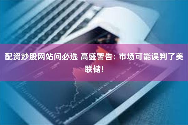 配资炒股网站问必选 高盛警告: 市场可能误判了美联储!