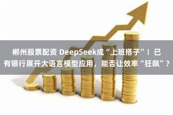 郴州股票配资 DeepSeek成“上班搭子”！已有银行展开大语言模型应用，能否让效率“狂飙”？