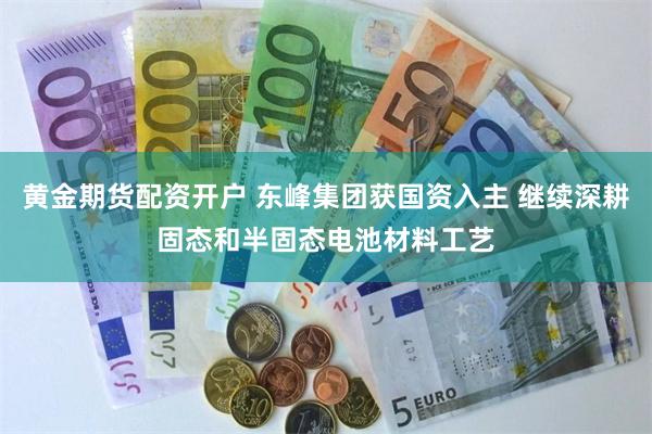 黄金期货配资开户 东峰集团获国资入主 继续深耕固态和半固态电池材料工艺