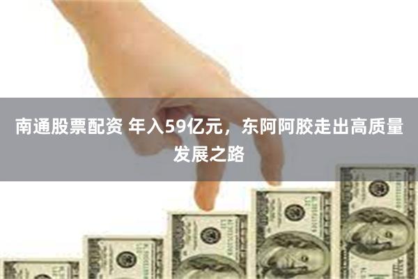 南通股票配资 年入59亿元，东阿阿胶走出高质量发展之路