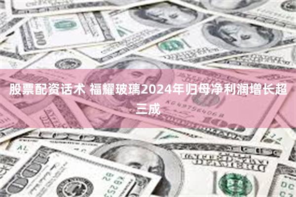 股票配资话术 福耀玻璃2024年归母净利润增长超三成